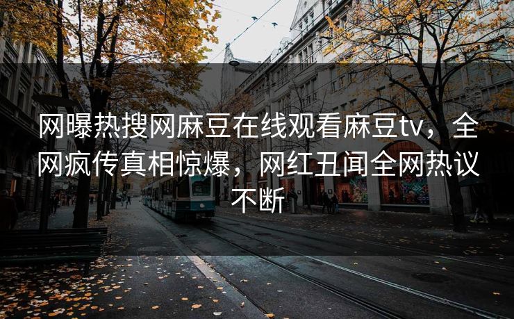 网曝热搜网麻豆在线观看麻豆tv，全网疯传真相惊爆，网红丑闻全网热议不断