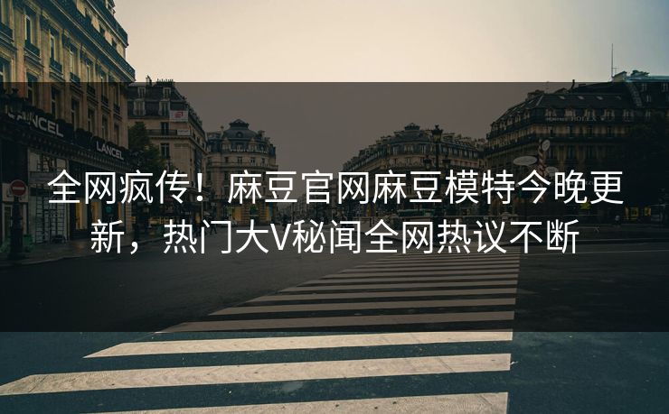 全网疯传！麻豆官网麻豆模特今晚更新，热门大V秘闻全网热议不断