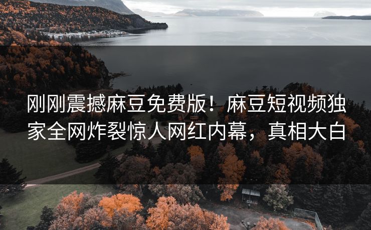 刚刚震撼麻豆免费版！麻豆短视频独家全网炸裂惊人网红内幕，真相大白