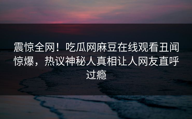 震惊全网！吃瓜网麻豆在线观看丑闻惊爆，热议神秘人真相让人网友直呼过瘾