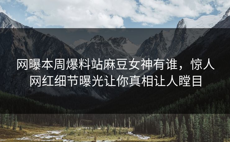 网曝本周爆料站麻豆女神有谁，惊人网红细节曝光让你真相让人瞠目