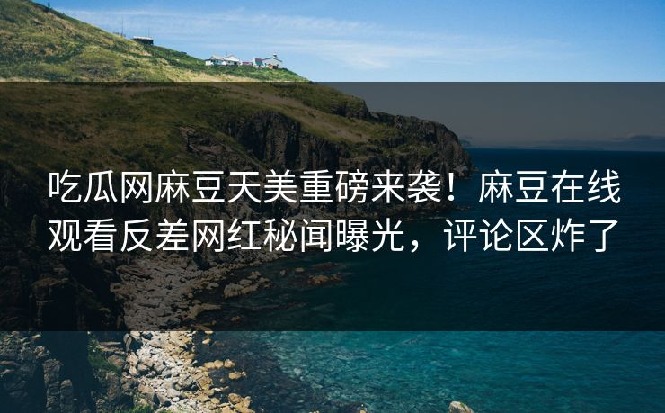 吃瓜网麻豆天美重磅来袭！麻豆在线观看反差网红秘闻曝光，评论区炸了