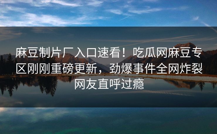 麻豆制片厂入口速看！吃瓜网麻豆专区刚刚重磅更新，劲爆事件全网炸裂网友直呼过瘾