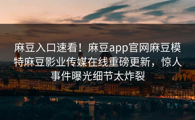 麻豆入口速看！麻豆app官网麻豆模特麻豆影业传媒在线重磅更新，惊人事件曝光细节太炸裂