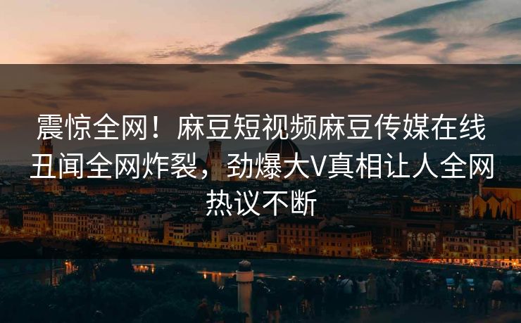 震惊全网！麻豆短视频麻豆传媒在线丑闻全网炸裂，劲爆大V真相让人全网热议不断