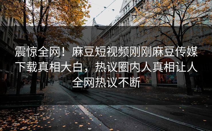 震惊全网！麻豆短视频刚刚麻豆传媒下载真相大白，热议圈内人真相让人全网热议不断