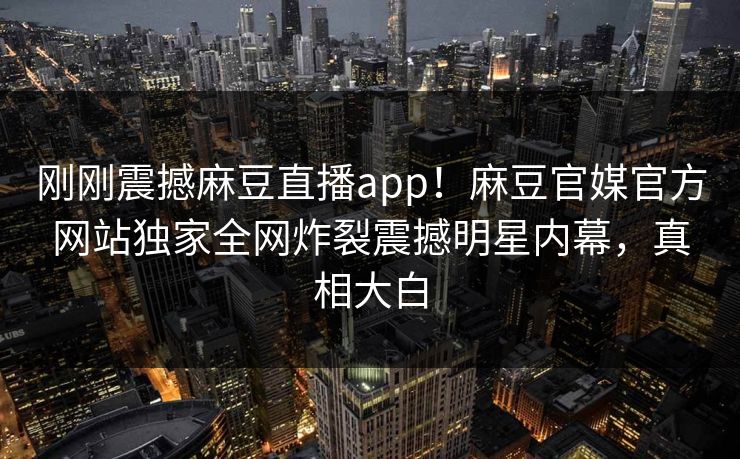 刚刚震撼麻豆直播app！麻豆官媒官方网站独家全网炸裂震撼明星内幕，真相大白