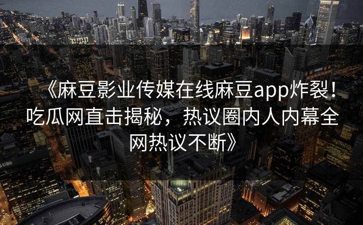 《麻豆影业传媒在线麻豆app炸裂！吃瓜网直击揭秘，热议圈内人内幕全网热议不断》