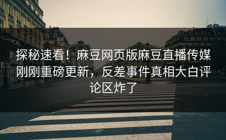 探秘速看！麻豆网页版麻豆直播传媒刚刚重磅更新，反差事件真相大白评论区炸了