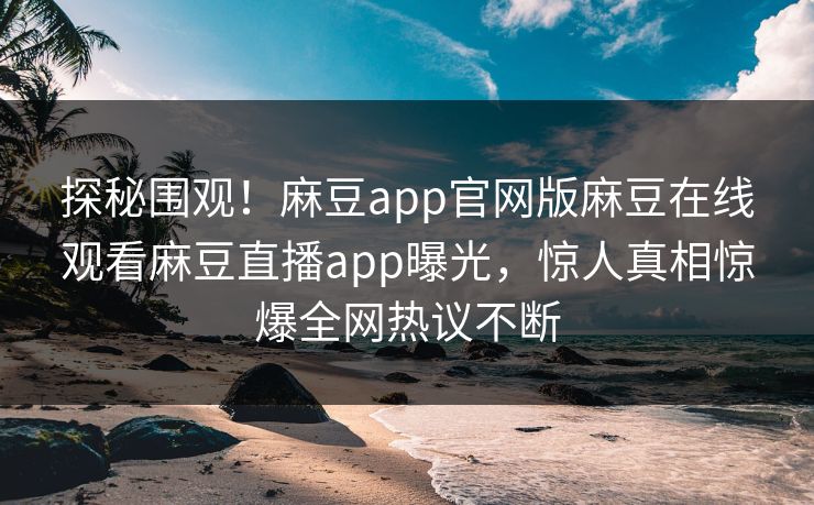 探秘围观！麻豆app官网版麻豆在线观看麻豆直播app曝光，惊人真相惊爆全网热议不断