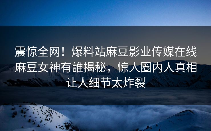 震惊全网！爆料站麻豆影业传媒在线麻豆女神有誰揭秘，惊人圈内人真相让人细节太炸裂