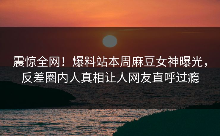 震惊全网！爆料站本周麻豆女神曝光，反差圈内人真相让人网友直呼过瘾