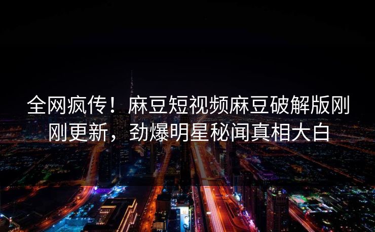 全网疯传！麻豆短视频麻豆破解版刚刚更新，劲爆明星秘闻真相大白