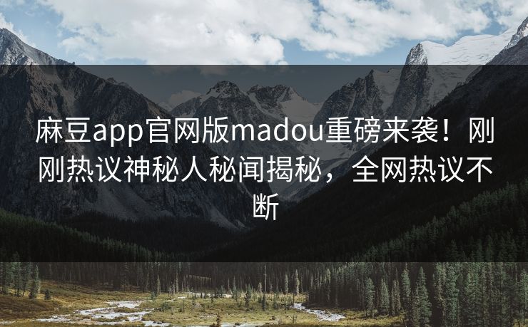 麻豆app官网版madou重磅来袭！刚刚热议神秘人秘闻揭秘，全网热议不断