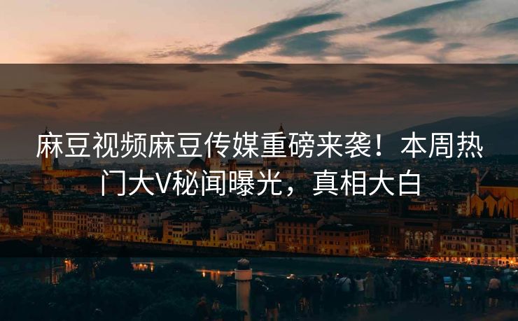 麻豆视频麻豆传媒重磅来袭！本周热门大V秘闻曝光，真相大白