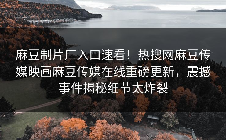 麻豆制片厂入口速看！热搜网麻豆传媒映画麻豆传媒在线重磅更新，震撼事件揭秘细节太炸裂