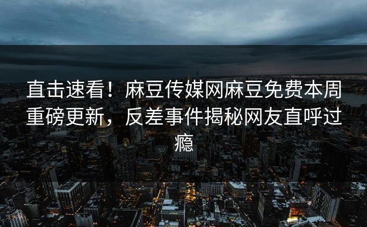 直击速看！麻豆传媒网麻豆免费本周重磅更新，反差事件揭秘网友直呼过瘾