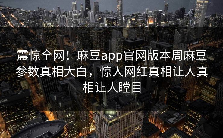 震惊全网！麻豆app官网版本周麻豆参数真相大白，惊人网红真相让人真相让人瞠目