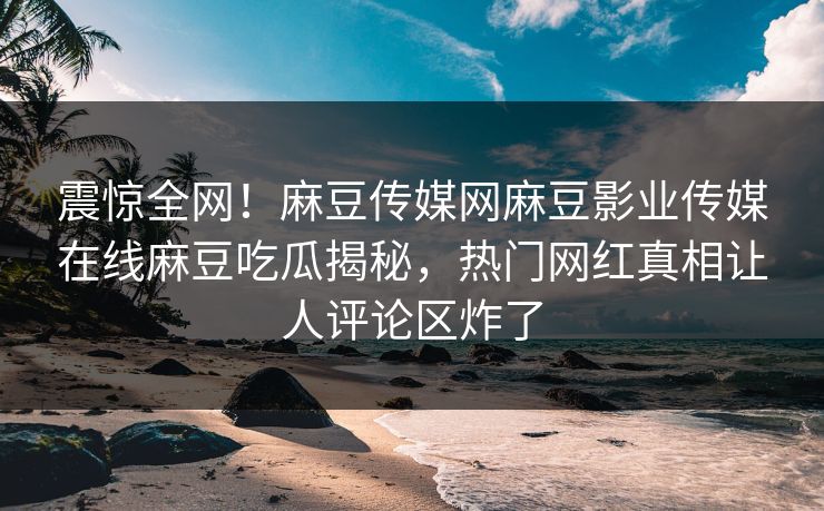 震惊全网！麻豆传媒网麻豆影业传媒在线麻豆吃瓜揭秘，热门网红真相让人评论区炸了