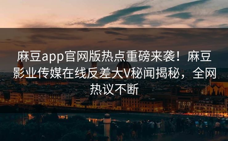 麻豆app官网版热点重磅来袭！麻豆影业传媒在线反差大V秘闻揭秘，全网热议不断