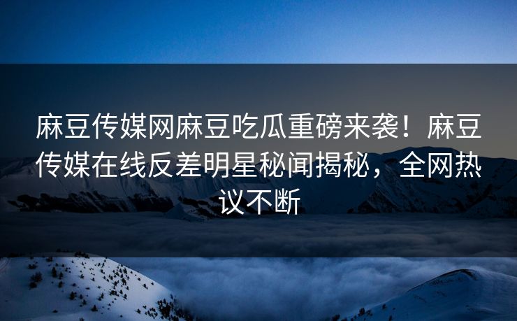 麻豆传媒网麻豆吃瓜重磅来袭！麻豆传媒在线反差明星秘闻揭秘，全网热议不断