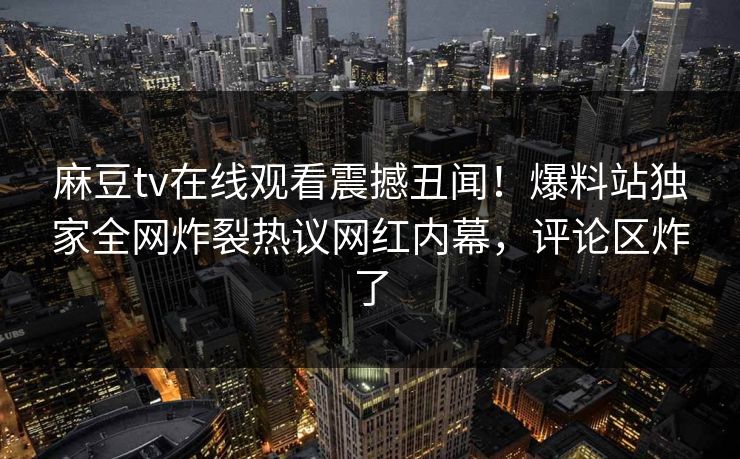 麻豆tv在线观看震撼丑闻！爆料站独家全网炸裂热议网红内幕，评论区炸了