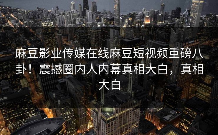 麻豆影业传媒在线麻豆短视频重磅八卦！震撼圈内人内幕真相大白，真相大白