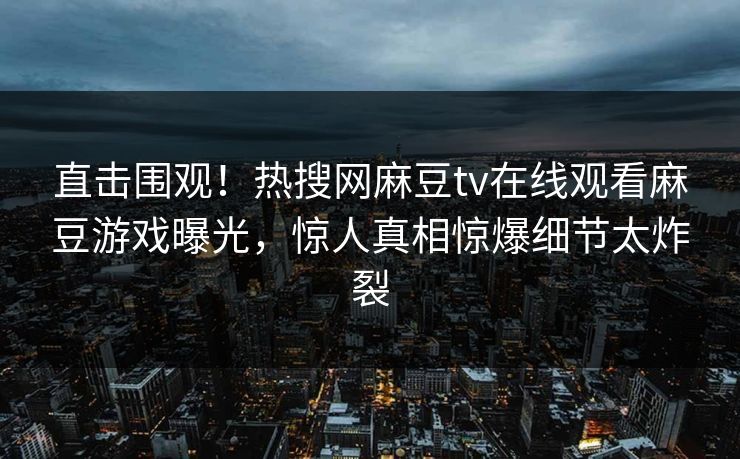 直击围观！热搜网麻豆tv在线观看麻豆游戏曝光，惊人真相惊爆细节太炸裂
