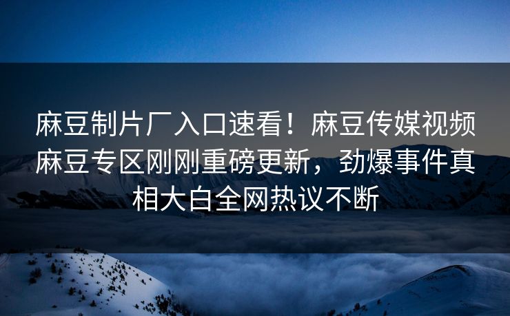麻豆制片厂入口速看！麻豆传媒视频麻豆专区刚刚重磅更新，劲爆事件真相大白全网热议不断