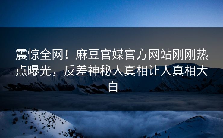震惊全网！麻豆官媒官方网站刚刚热点曝光，反差神秘人真相让人真相大白