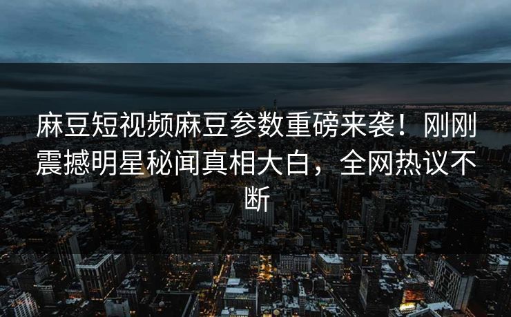 麻豆短视频麻豆参数重磅来袭！刚刚震撼明星秘闻真相大白，全网热议不断