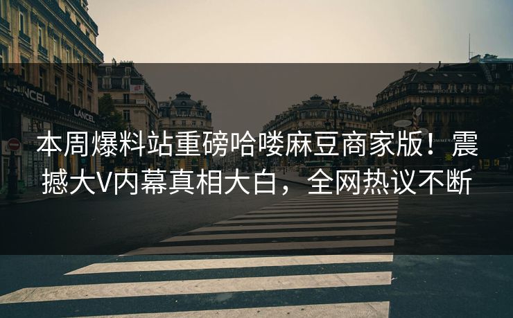 本周爆料站重磅哈喽麻豆商家版！震撼大V内幕真相大白，全网热议不断
