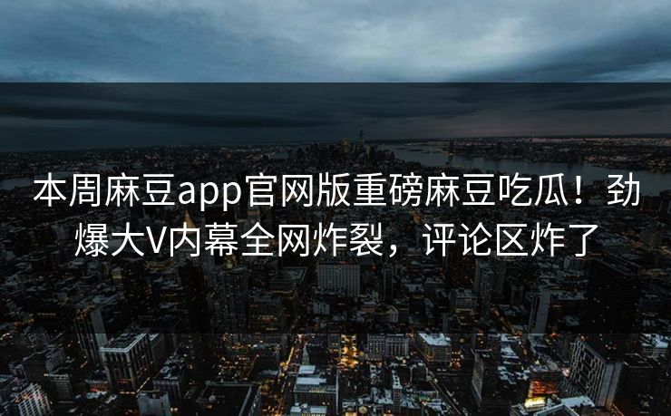 本周麻豆app官网版重磅麻豆吃瓜！劲爆大V内幕全网炸裂，评论区炸了