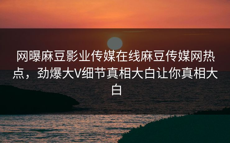 网曝麻豆影业传媒在线麻豆传媒网热点，劲爆大V细节真相大白让你真相大白