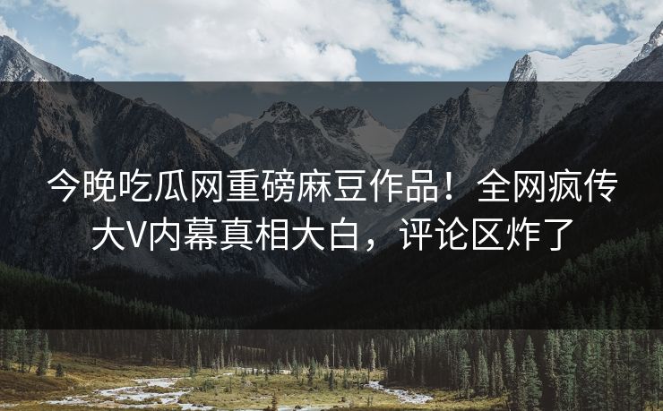 今晚吃瓜网重磅麻豆作品！全网疯传大V内幕真相大白，评论区炸了