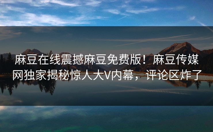 麻豆在线震撼麻豆免费版！麻豆传媒网独家揭秘惊人大V内幕，评论区炸了