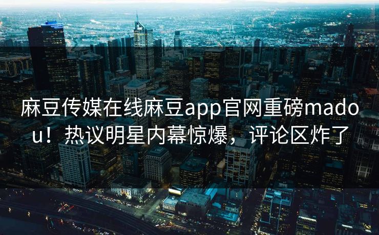 麻豆传媒在线麻豆app官网重磅madou！热议明星内幕惊爆，评论区炸了