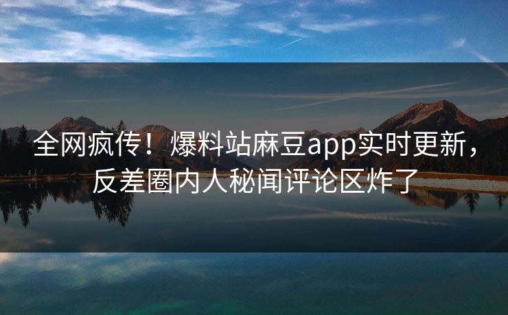 全网疯传！爆料站麻豆app实时更新，反差圈内人秘闻评论区炸了