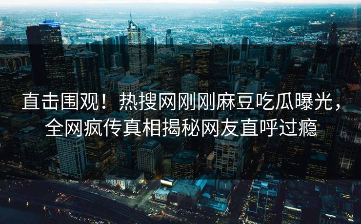 直击围观！热搜网刚刚麻豆吃瓜曝光，全网疯传真相揭秘网友直呼过瘾