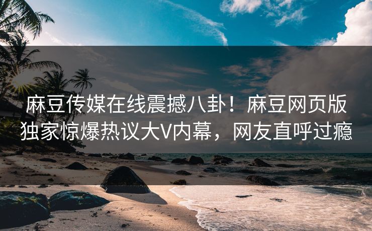 麻豆传媒在线震撼八卦！麻豆网页版独家惊爆热议大V内幕，网友直呼过瘾