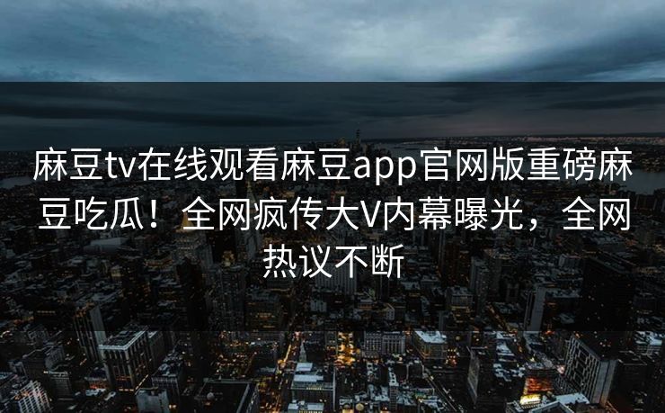 麻豆tv在线观看麻豆app官网版重磅麻豆吃瓜！全网疯传大V内幕曝光，全网热议不断