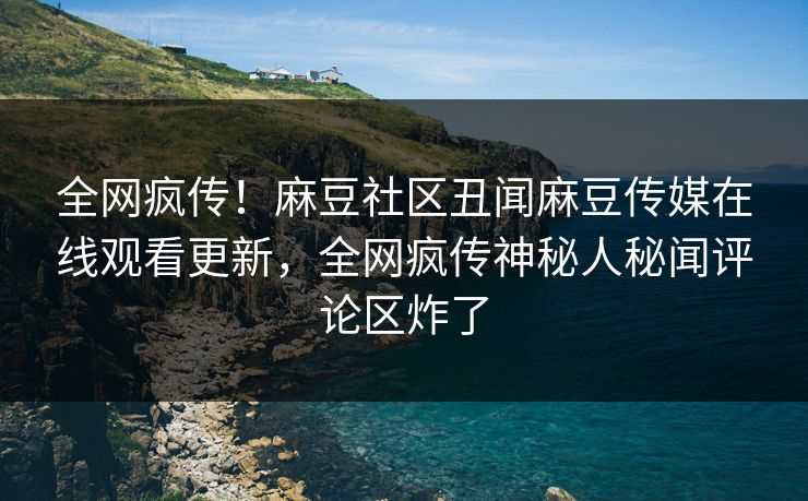 全网疯传！麻豆社区丑闻麻豆传媒在线观看更新，全网疯传神秘人秘闻评论区炸了