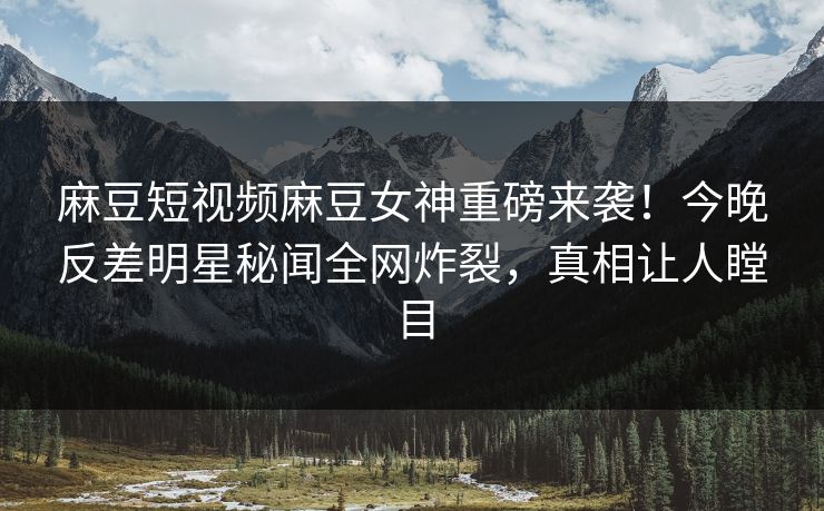 麻豆短视频麻豆女神重磅来袭！今晚反差明星秘闻全网炸裂，真相让人瞠目