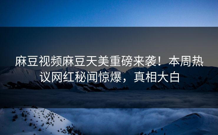 麻豆视频麻豆天美重磅来袭！本周热议网红秘闻惊爆，真相大白