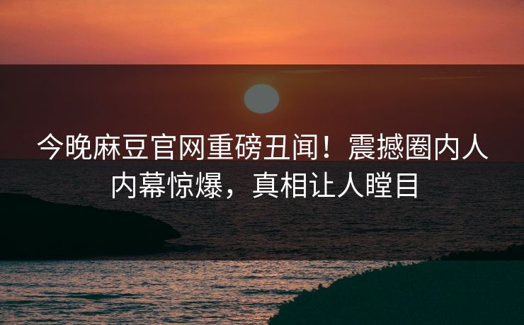 今晚麻豆官网重磅丑闻！震撼圈内人内幕惊爆，真相让人瞠目