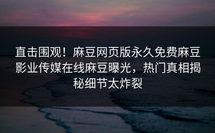 直击围观！麻豆网页版永久免费麻豆影业传媒在线麻豆曝光，热门真相揭秘细节太炸裂