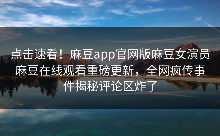 点击速看！麻豆app官网版麻豆女演员麻豆在线观看重磅更新，全网疯传事件揭秘评论区炸了