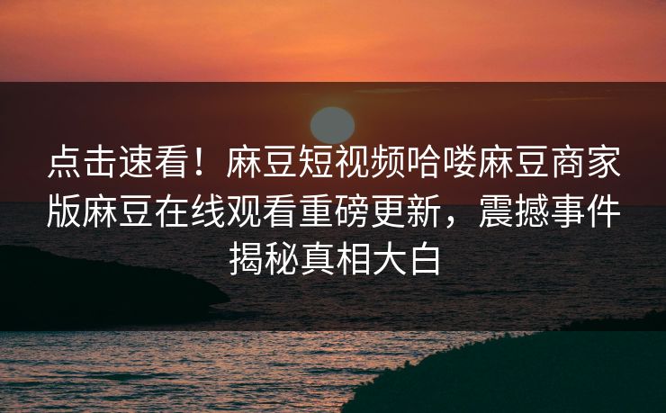 点击速看！麻豆短视频哈喽麻豆商家版麻豆在线观看重磅更新，震撼事件揭秘真相大白
