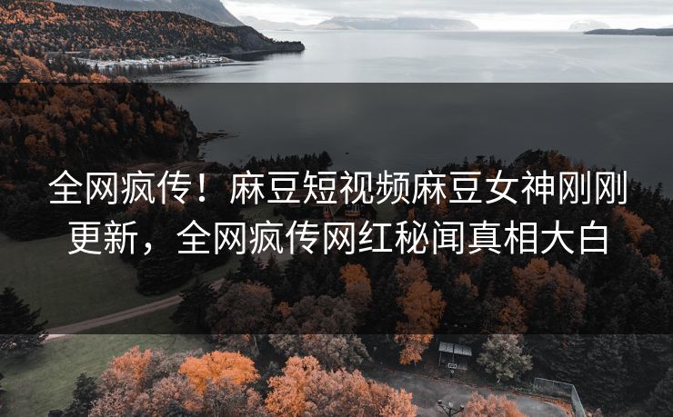 全网疯传！麻豆短视频麻豆女神刚刚更新，全网疯传网红秘闻真相大白