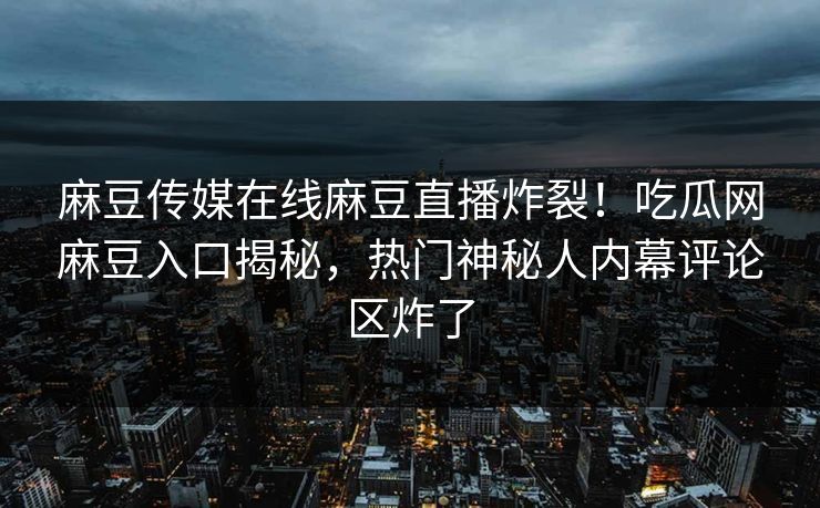 麻豆传媒在线麻豆直播炸裂！吃瓜网麻豆入口揭秘，热门神秘人内幕评论区炸了